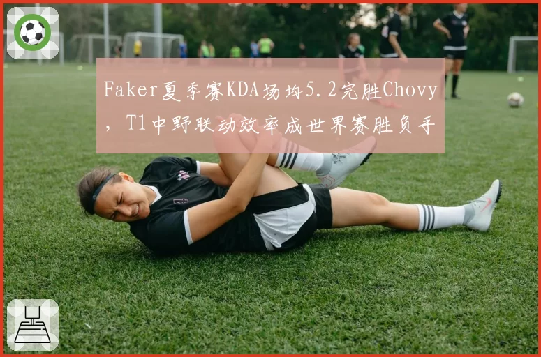 Faker夏季赛KDA场均5.2完胜Chovy，T1中野联动效率成世界赛胜负手