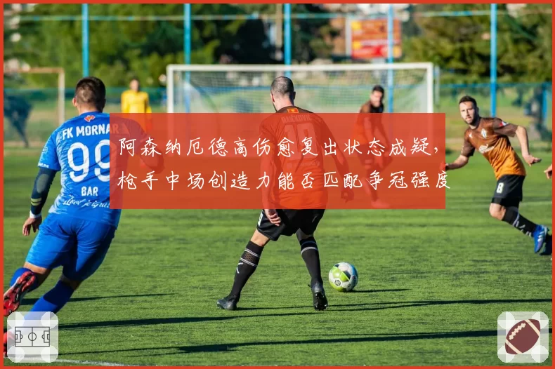 阿森纳厄德高伤愈复出状态成疑，枪手中场创造力能否匹配争冠强度