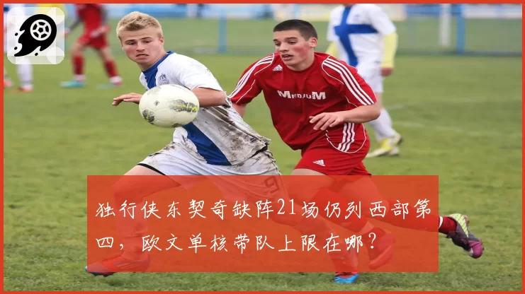 独行侠东契奇缺阵21场仍列西部第四,欧文单核带队上限在哪?
