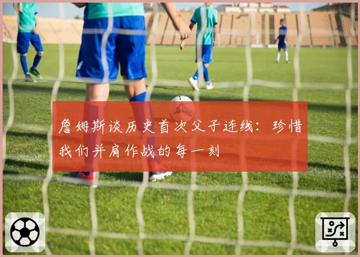 詹姆斯谈历史首次父子连线:珍惜我们并肩作战的每一刻