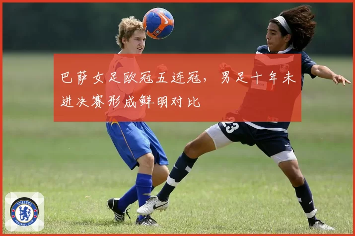 巴萨女足欧冠五连冠，男足十年未进决赛形成鲜明对比