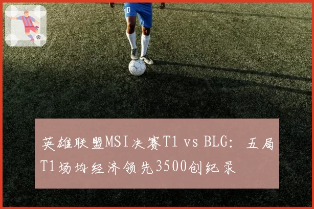 英雄联盟MSI决赛T1 vs BLG：五局T1场均经济领先3500创纪录