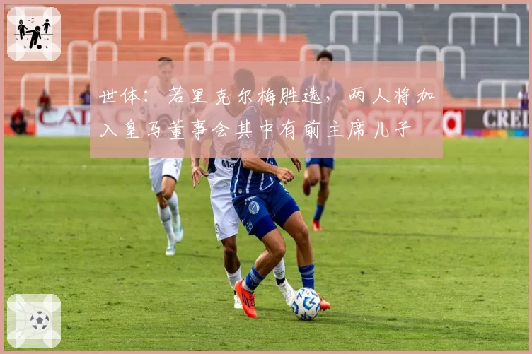 世体：若里克尔梅胜选，两人将加入皇马董事会其中有前主席儿子
