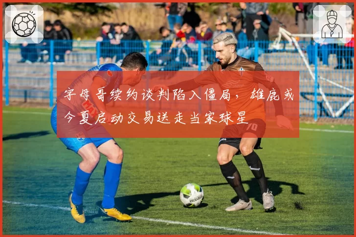字母哥续约谈判陷入僵局,雄鹿或今夏启动交易送走当家球星