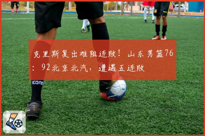 克里斯复出难阻连败！山东男篮76：92北京北汽，遭遇五连败