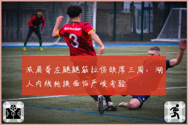 浓眉哥左腿腿筋拉伤缺席三周，湖人内线轮换面临严峻考验